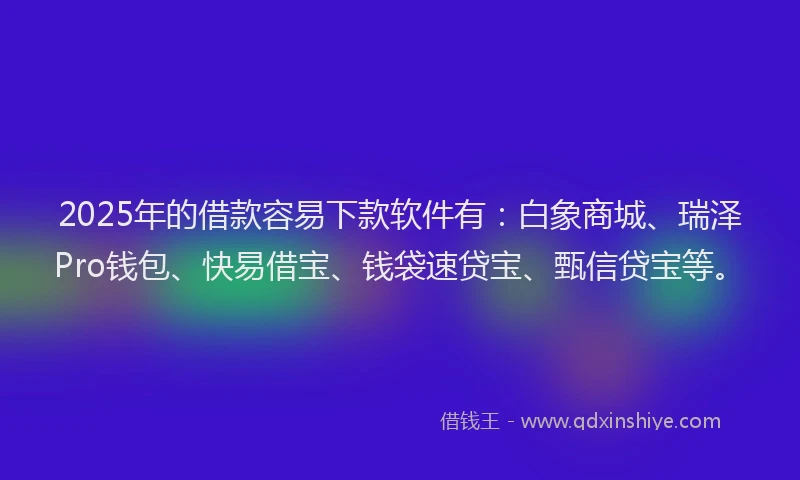 2025年的借款容易下款软件有：白象商城、瑞泽Pro钱包、快易借宝、钱袋速贷宝、甄信贷宝等。