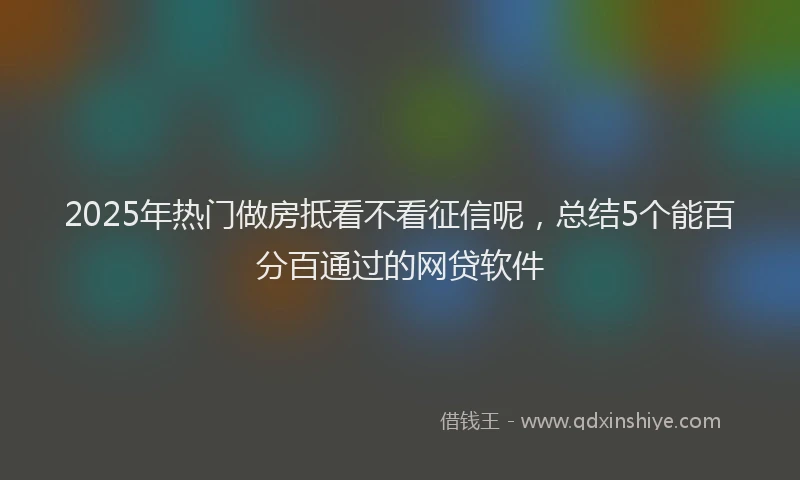 2025年热门做房抵看不看征信呢，总结5个能百分百通过的网贷软件