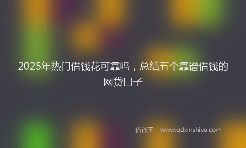 2025年热门借钱花可靠吗，总结五个靠谱借钱的网贷口子
