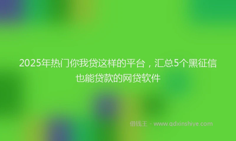 2025年热门你我贷这样的平台，汇总5个黑征信也能贷款的网贷软件