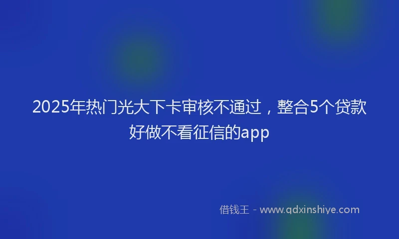 2025年热门光大下卡审核不通过，整合5个贷款好做不看征信的app
