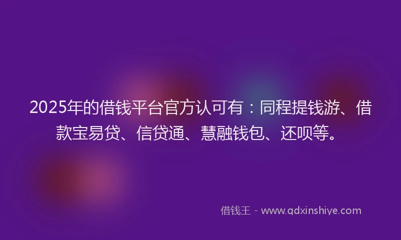 2025年的借钱平台官方认可有：同程提钱游、借款宝易贷、信贷通、慧融钱包、还呗等。