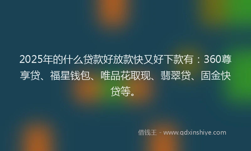 2025年的什么贷款好放款快又好下款有：360尊享贷、福星钱包、唯品花取现、翡翠贷、固金快贷等。