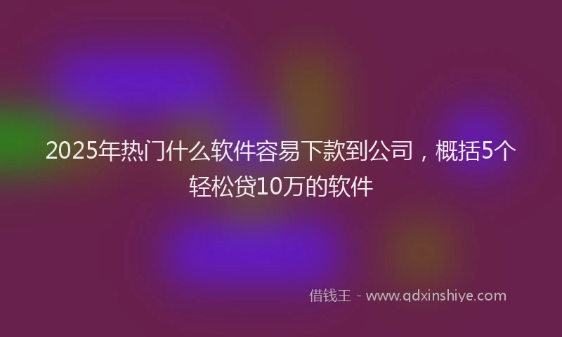 2025年热门什么软件容易下款到公司，概括5个轻松贷10万的软件