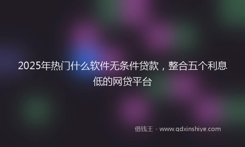 2025年热门什么软件无条件贷款，整合五个利息低的网贷平台