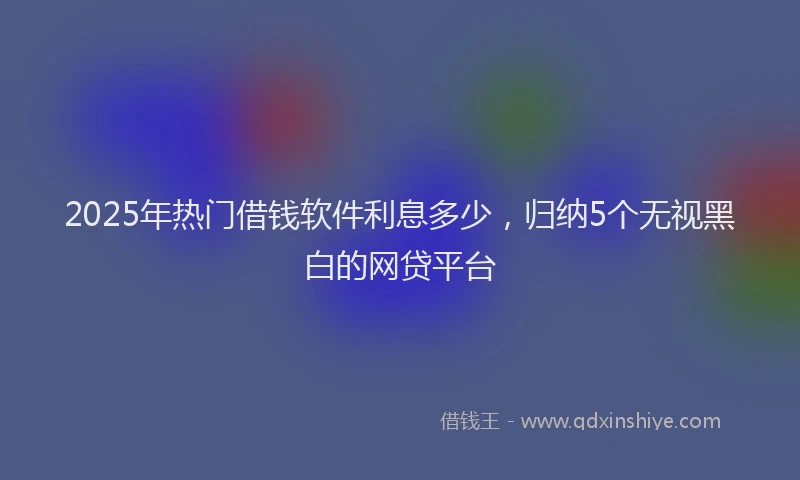2025年热门借钱软件利息多少，归纳5个无视黑白的网贷平台