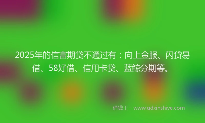 2025年的信富期贷不通过有：向上金服、闪贷易借、58好借、信用卡贷、蓝鲸分期等。