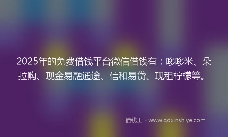 2025年的免费借钱平台微信借钱有：哆哆米、朵拉购、现金易融通途、信和易贷、现租柠檬等。