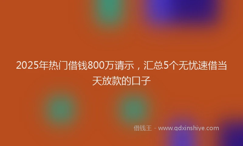 2025年热门借钱800万请示，汇总5个无忧速借当天放款的口子