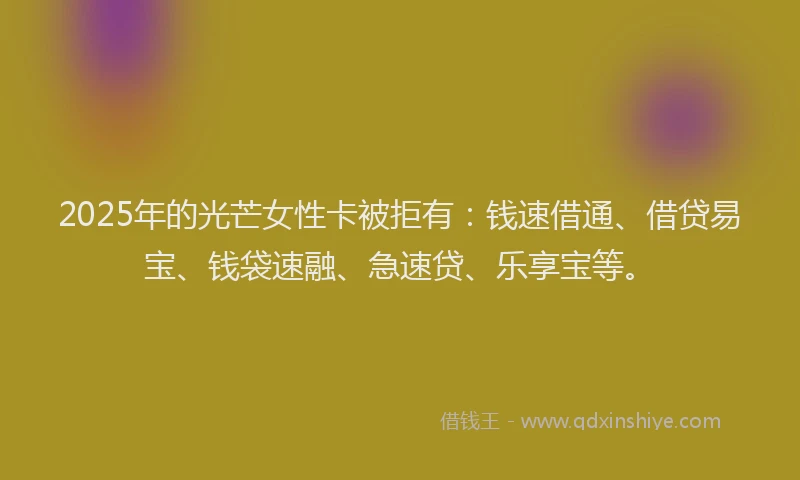 2025年的光芒女性卡被拒有：钱速借通、借贷易宝、钱袋速融、急速贷、乐享宝等。