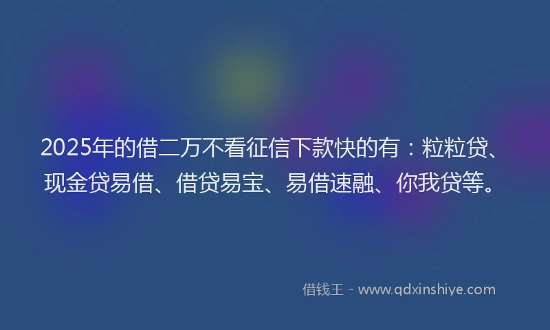 2025年的借二万不看征信下款快的有：粒粒贷、现金贷易借、借贷易宝、易借速融、你我贷等。