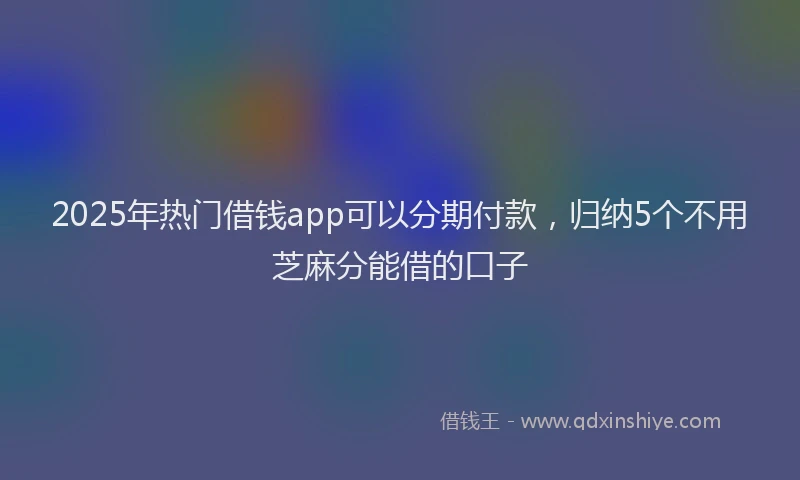 2025年热门借钱app可以分期付款，归纳5个不用芝麻分能借的口子