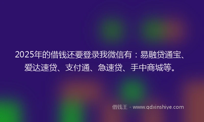 2025年的借钱还要登录我微信有：易融贷通宝、爱达速贷、支付通、急速贷、手中商城等。