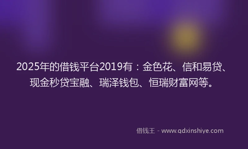 2025年的借钱平台2019有：金色花、信和易贷、现金秒贷宝融、瑞泽钱包、恒瑞财富网等。