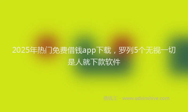 2025年热门免费借钱app下载，罗列5个无视一切是人就下款软件