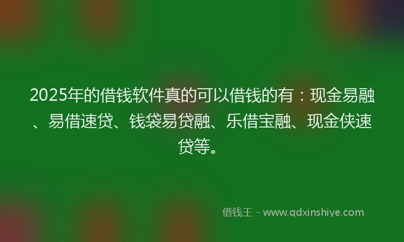 2025年的借钱软件真的可以借钱的有：现金易融、易借速贷、钱袋易贷融、乐借宝融、现金侠速贷等。