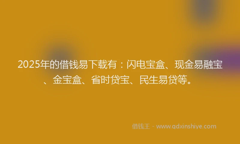 2025年的借钱易下载有：闪电宝盒、现金易融宝、金宝盒、省时贷宝、民生易贷等。