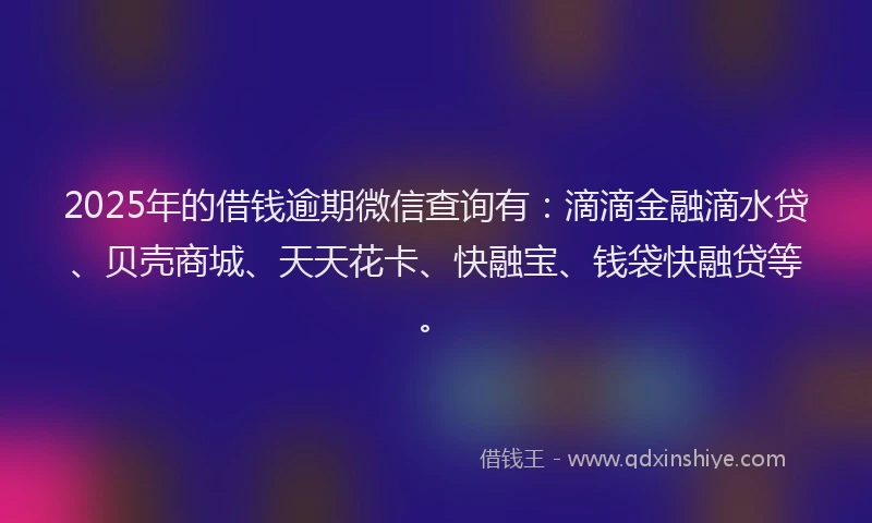 2025年的借钱逾期微信查询有：滴滴金融滴水贷、贝壳商城、天天花卡、快融宝、钱袋快融贷等。