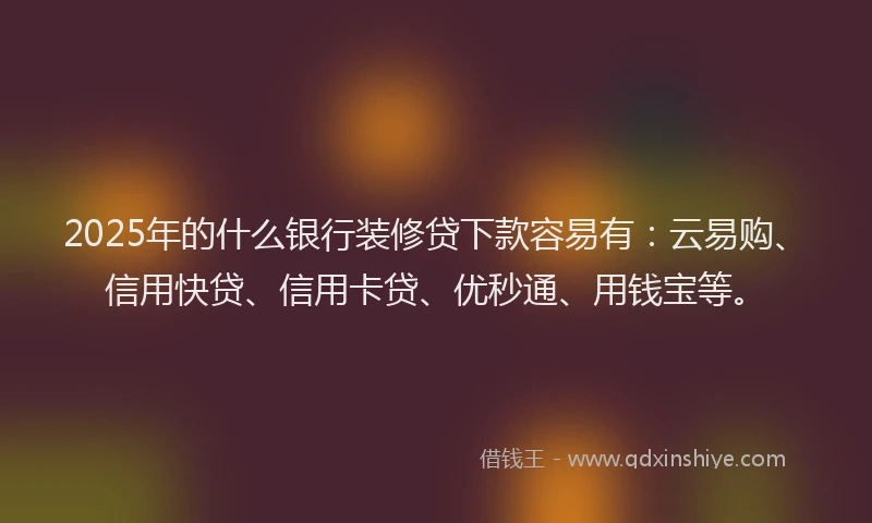 2025年的什么银行装修贷下款容易有：云易购、信用快贷、信用卡贷、优秒通、用钱宝等。