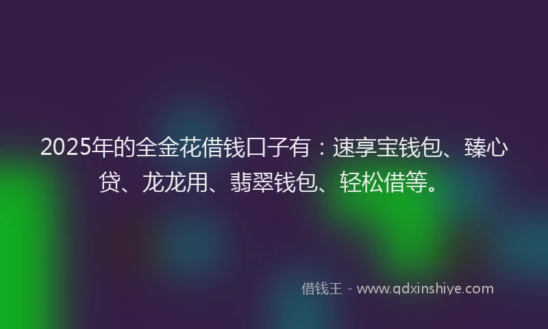 2025年的全金花借钱口子有：速享宝钱包、臻心贷、龙龙用、翡翠钱包、轻松借等。