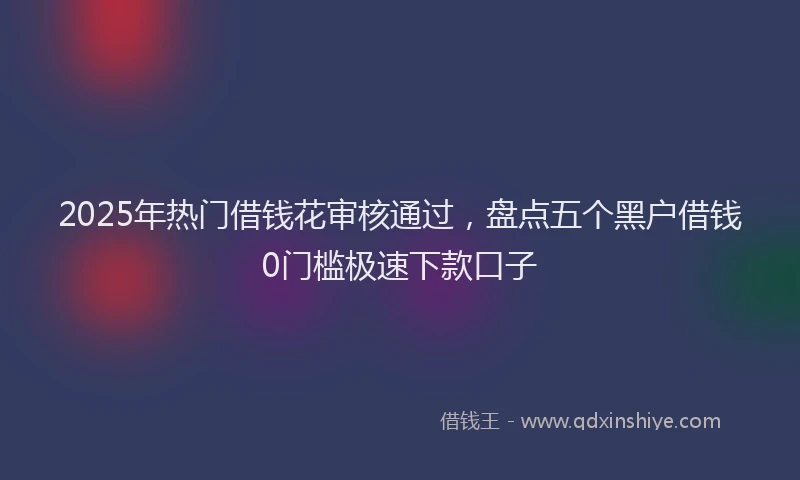 2025年热门借钱花审核通过，盘点五个黑户借钱0门槛极速下款口子