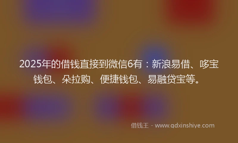 2025年的借钱直接到微信6有：新浪易借、哆宝钱包、朵拉购、便捷钱包、易融贷宝等。