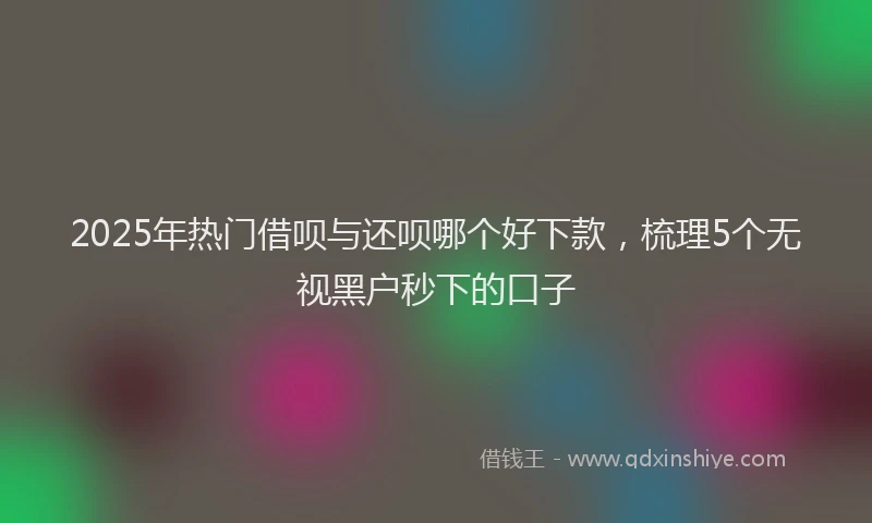2025年热门借呗与还呗哪个好下款，梳理5个无视黑户秒下的口子
