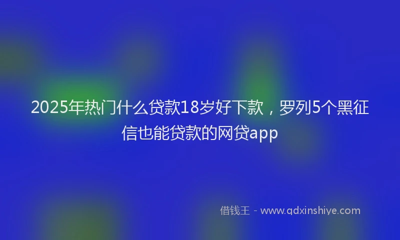 2025年热门什么贷款18岁好下款，罗列5个黑征信也能贷款的网贷app