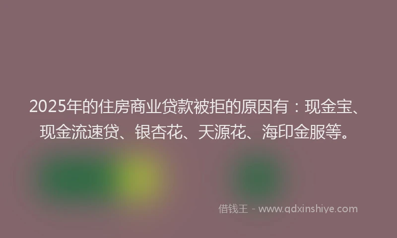 2025年的住房商业贷款被拒的原因有：现金宝、现金流速贷、银杏花、天源花、海印金服等。