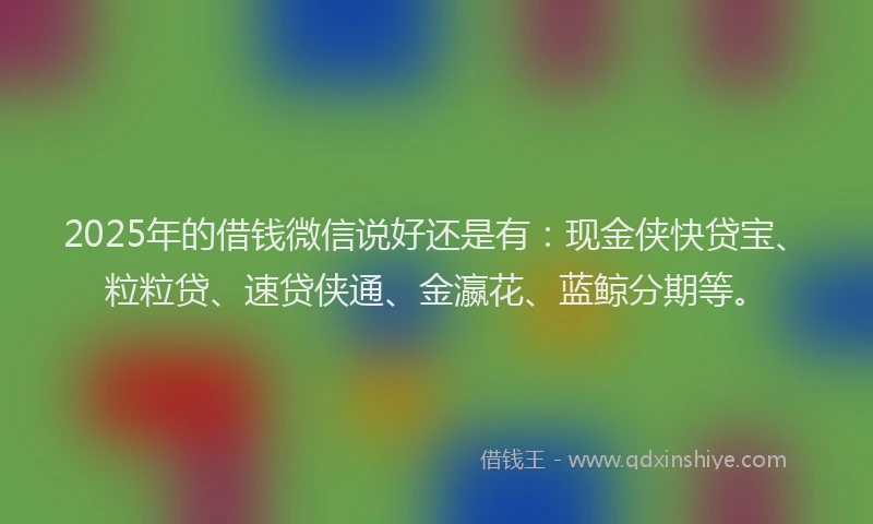 2025年的借钱微信说好还是有：现金侠快贷宝、粒粒贷、速贷侠通、金瀛花、蓝鲸分期等。