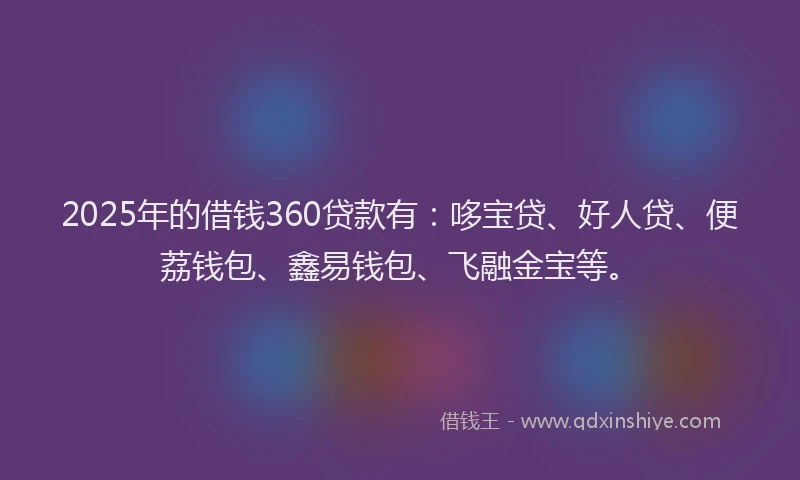 2025年的借钱360贷款有：哆宝贷、好人贷、便荔钱包、鑫易钱包、飞融金宝等。