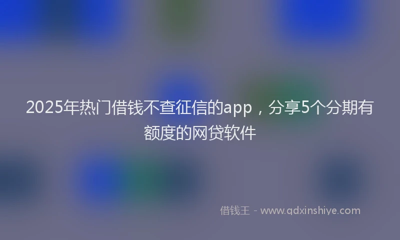 2025年热门借钱不查征信的app，分享5个分期有额度的网贷软件