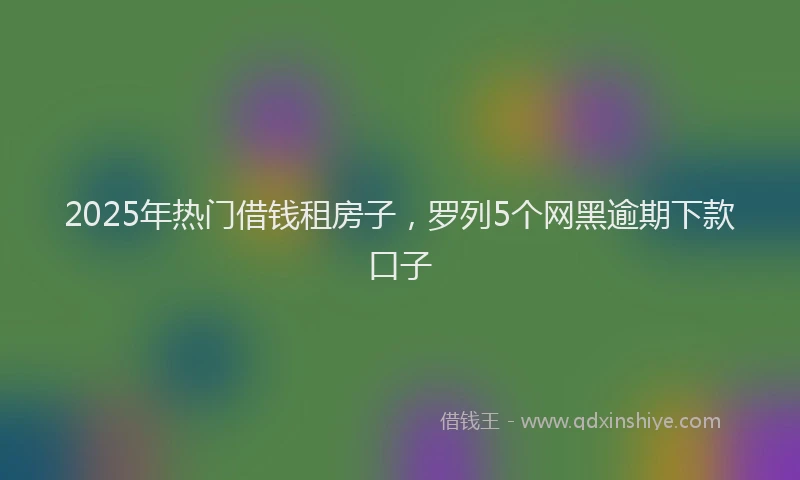 2025年热门借钱租房子，罗列5个网黑逾期下款口子