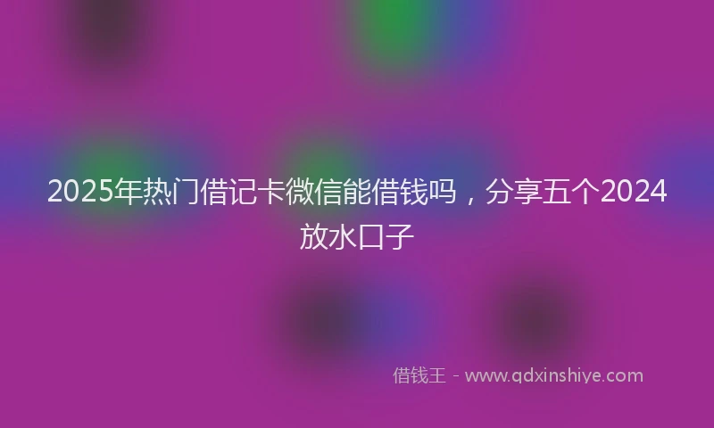 2025年热门借记卡微信能借钱吗，分享五个2024放水口子