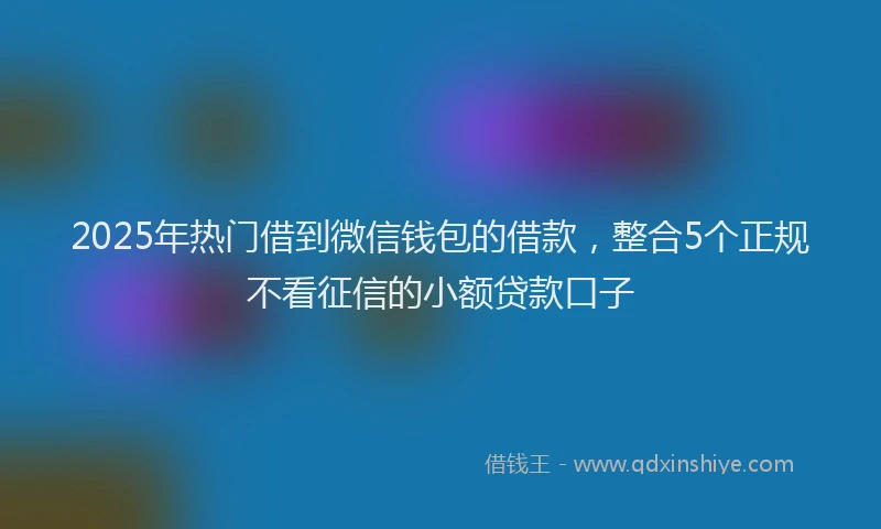 2025年热门借到微信钱包的借款，整合5个正规不看征信的小额贷款口子