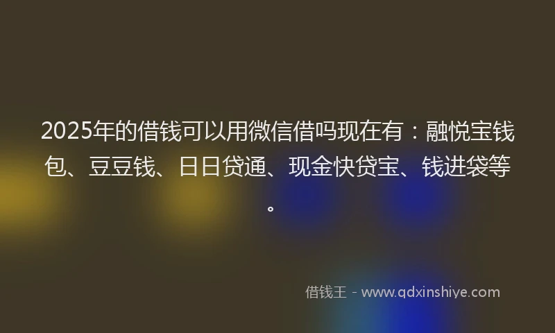 2025年的借钱可以用微信借吗现在有：融悦宝钱包、豆豆钱、日日贷通、现金快贷宝、钱进袋等。