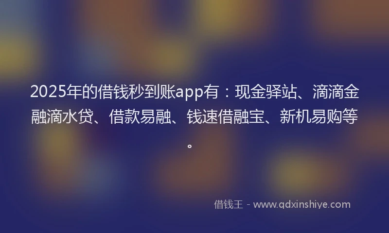 2025年的借钱秒到账app有：现金驿站、滴滴金融滴水贷、借款易融、钱速借融宝、新机易购等。