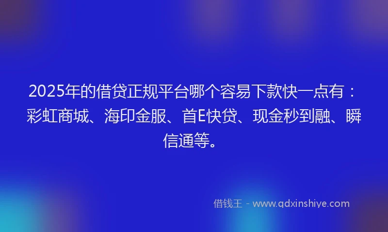 2025年的借贷正规平台哪个容易下款快一点有：彩虹商城、海印金服、首E快贷、现金秒到融、瞬信通等。
