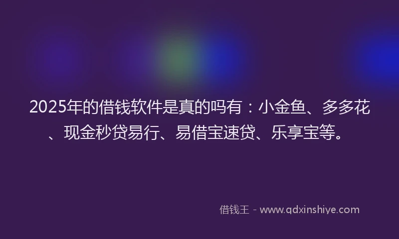 2025年的借钱软件是真的吗有：小金鱼、多多花、现金秒贷易行、易借宝速贷、乐享宝等。