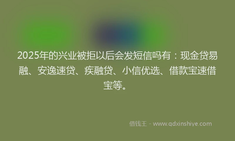 2025年的兴业被拒以后会发短信吗有：现金贷易融、安逸速贷、疾融贷、小信优选、借款宝速借宝等。