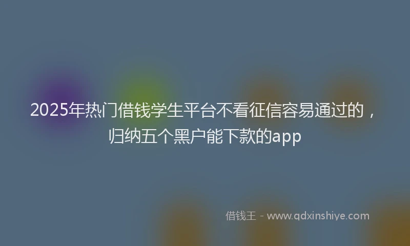 2025年热门借钱学生平台不看征信容易通过的，归纳五个黑户能下款的app