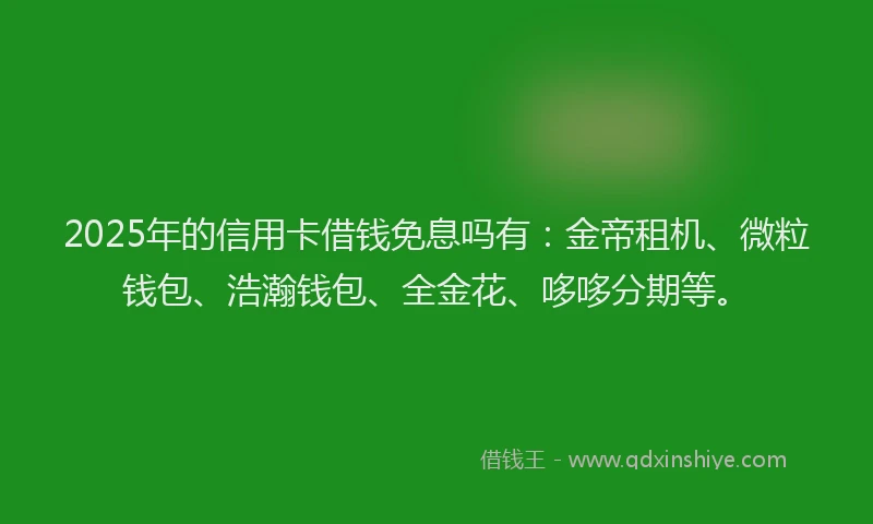 2025年的信用卡借钱免息吗有：金帝租机、微粒钱包、浩瀚钱包、全金花、哆哆分期等。