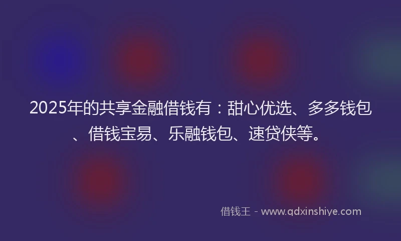2025年的共享金融借钱有：甜心优选、多多钱包、借钱宝易、乐融钱包、速贷侠等。