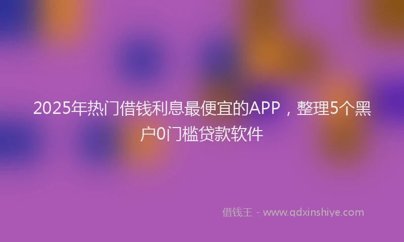 2025年热门借钱利息最便宜的APP，整理5个黑户0门槛贷款软件