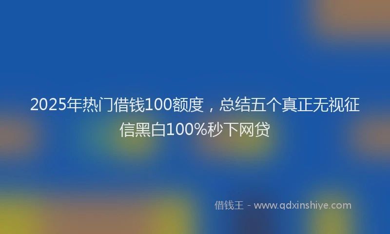 2025年热门借钱100额度，总结五个真正无视征信黑白100%秒下网贷