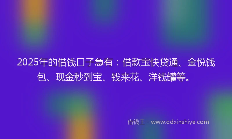 2025年的借钱口子急有：借款宝快贷通、金悦钱包、现金秒到宝、钱来花、洋钱罐等。