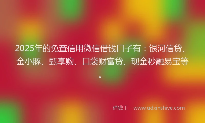 2025年的免查信用微信借钱口子有：银河信贷、金小豚、甄享购、口袋财富贷、现金秒融易宝等。