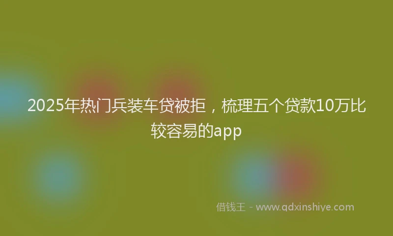 2025年热门兵装车贷被拒，梳理五个贷款10万比较容易的app