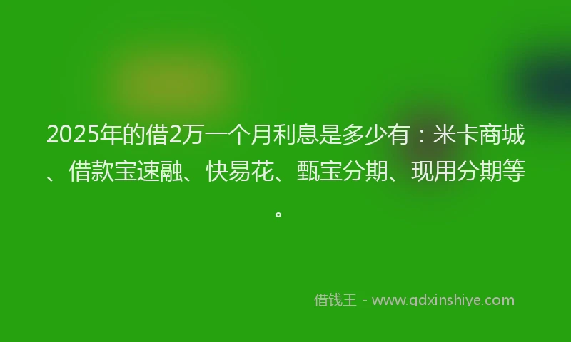 2025年的借2万一个月利息是多少有：米卡商城、借款宝速融、快易花、甄宝分期、现用分期等。
