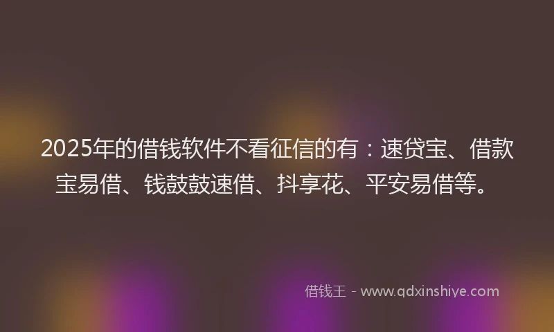 2025年的借钱软件不看征信的有：速贷宝、借款宝易借、钱鼓鼓速借、抖享花、平安易借等。
